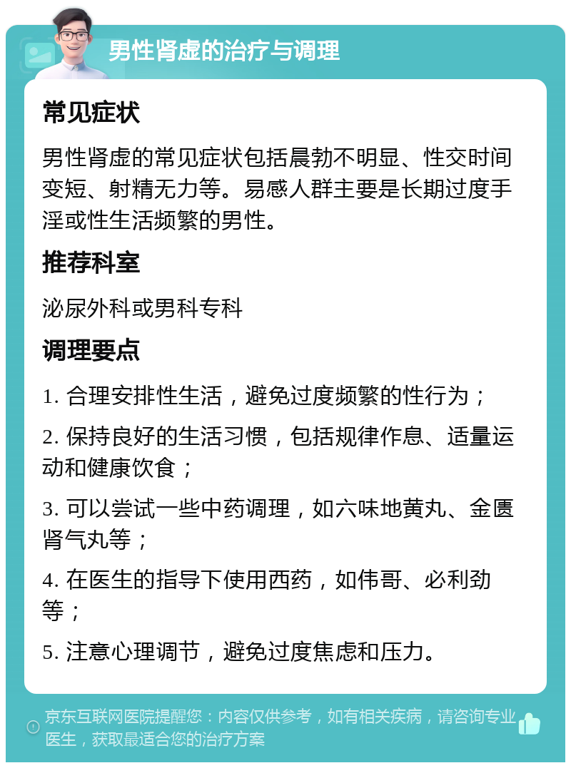 男性肾虚的治疗与调理 常见症状 男性肾虚的常见症状包括晨勃不明显、性交时间变短、射精无力等。易感人群主要是长期过度手淫或性生活频繁的男性。 推荐科室 泌尿外科或男科专科 调理要点 1. 合理安排性生活，避免过度频繁的性行为； 2. 保持良好的生活习惯，包括规律作息、适量运动和健康饮食； 3. 可以尝试一些中药调理，如六味地黄丸、金匮肾气丸等； 4. 在医生的指导下使用西药，如伟哥、必利劲等； 5. 注意心理调节，避免过度焦虑和压力。