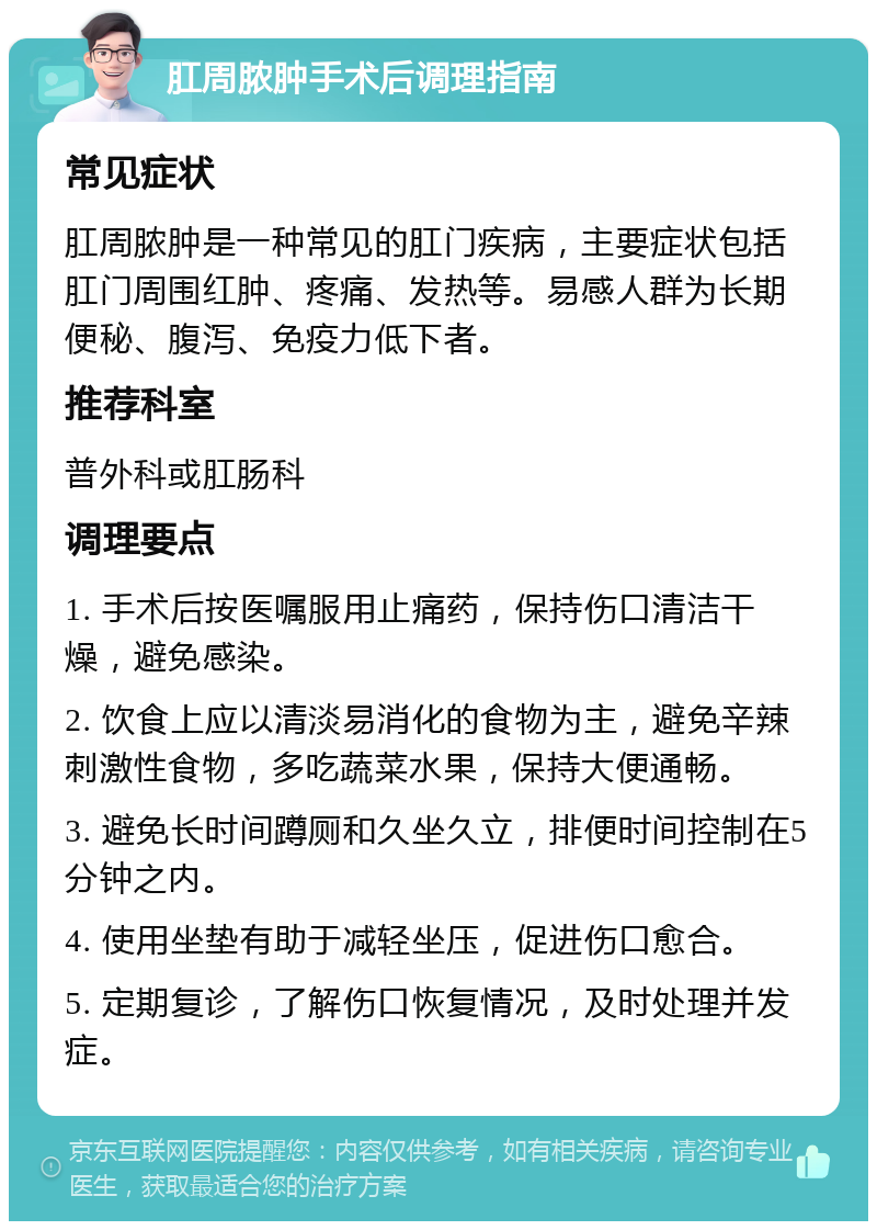 肛周脓肿手术后调理指南 常见症状 肛周脓肿是一种常见的肛门疾病，主要症状包括肛门周围红肿、疼痛、发热等。易感人群为长期便秘、腹泻、免疫力低下者。 推荐科室 普外科或肛肠科 调理要点 1. 手术后按医嘱服用止痛药，保持伤口清洁干燥，避免感染。 2. 饮食上应以清淡易消化的食物为主，避免辛辣刺激性食物，多吃蔬菜水果，保持大便通畅。 3. 避免长时间蹲厕和久坐久立，排便时间控制在5分钟之内。 4. 使用坐垫有助于减轻坐压，促进伤口愈合。 5. 定期复诊，了解伤口恢复情况，及时处理并发症。