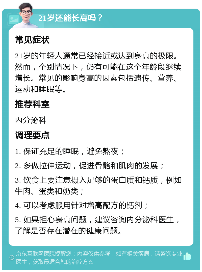 21岁还能长高吗？ 常见症状 21岁的年轻人通常已经接近或达到身高的极限。然而，个别情况下，仍有可能在这个年龄段继续增长。常见的影响身高的因素包括遗传、营养、运动和睡眠等。 推荐科室 内分泌科 调理要点 1. 保证充足的睡眠，避免熬夜； 2. 多做拉伸运动，促进骨骼和肌肉的发展； 3. 饮食上要注意摄入足够的蛋白质和钙质，例如牛肉、蛋类和奶类； 4. 可以考虑服用针对增高配方的钙剂； 5. 如果担心身高问题，建议咨询内分泌科医生，了解是否存在潜在的健康问题。