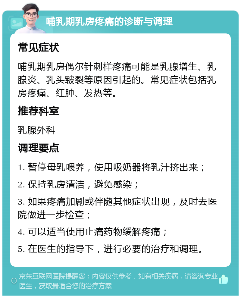 哺乳期乳房疼痛的诊断与调理 常见症状 哺乳期乳房偶尔针刺样疼痛可能是乳腺增生、乳腺炎、乳头皲裂等原因引起的。常见症状包括乳房疼痛、红肿、发热等。 推荐科室 乳腺外科 调理要点 1. 暂停母乳喂养，使用吸奶器将乳汁挤出来； 2. 保持乳房清洁，避免感染； 3. 如果疼痛加剧或伴随其他症状出现，及时去医院做进一步检查； 4. 可以适当使用止痛药物缓解疼痛； 5. 在医生的指导下，进行必要的治疗和调理。