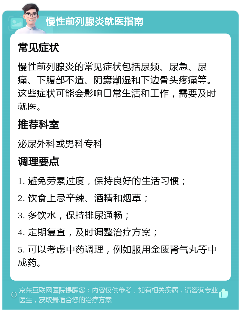 慢性前列腺炎就医指南 常见症状 慢性前列腺炎的常见症状包括尿频、尿急、尿痛、下腹部不适、阴囊潮湿和下边骨头疼痛等。这些症状可能会影响日常生活和工作，需要及时就医。 推荐科室 泌尿外科或男科专科 调理要点 1. 避免劳累过度，保持良好的生活习惯； 2. 饮食上忌辛辣、酒精和烟草； 3. 多饮水，保持排尿通畅； 4. 定期复查，及时调整治疗方案； 5. 可以考虑中药调理，例如服用金匮肾气丸等中成药。