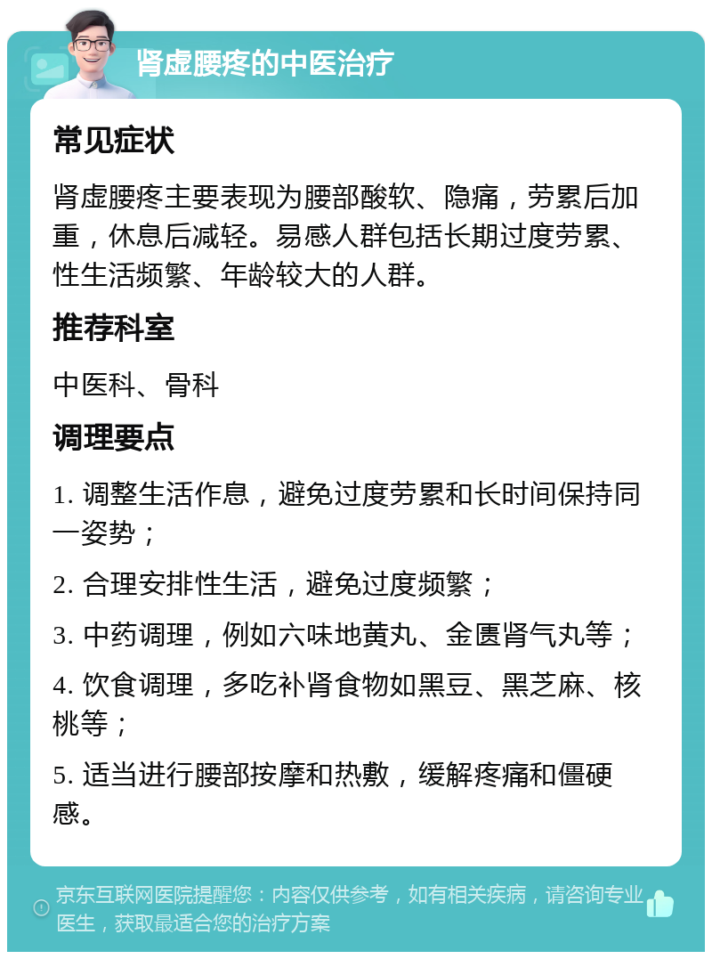 肾虚腰疼的中医治疗 常见症状 肾虚腰疼主要表现为腰部酸软、隐痛，劳累后加重，休息后减轻。易感人群包括长期过度劳累、性生活频繁、年龄较大的人群。 推荐科室 中医科、骨科 调理要点 1. 调整生活作息，避免过度劳累和长时间保持同一姿势； 2. 合理安排性生活，避免过度频繁； 3. 中药调理，例如六味地黄丸、金匮肾气丸等； 4. 饮食调理，多吃补肾食物如黑豆、黑芝麻、核桃等； 5. 适当进行腰部按摩和热敷，缓解疼痛和僵硬感。