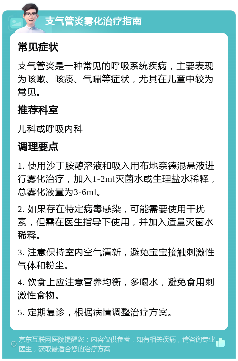 支气管炎雾化治疗指南 常见症状 支气管炎是一种常见的呼吸系统疾病，主要表现为咳嗽、咳痰、气喘等症状，尤其在儿童中较为常见。 推荐科室 儿科或呼吸内科 调理要点 1. 使用沙丁胺醇溶液和吸入用布地奈德混悬液进行雾化治疗，加入1-2ml灭菌水或生理盐水稀释，总雾化液量为3-6ml。 2. 如果存在特定病毒感染，可能需要使用干扰素，但需在医生指导下使用，并加入适量灭菌水稀释。 3. 注意保持室内空气清新，避免宝宝接触刺激性气体和粉尘。 4. 饮食上应注意营养均衡，多喝水，避免食用刺激性食物。 5. 定期复诊，根据病情调整治疗方案。