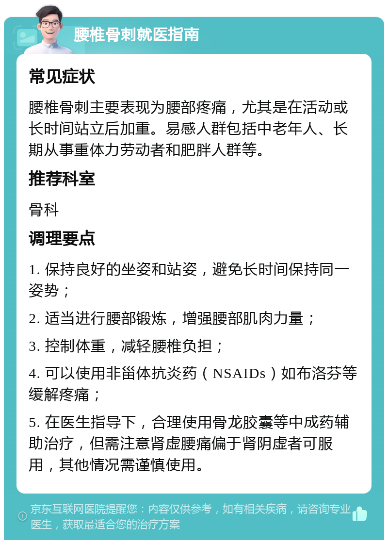 腰椎骨刺就医指南 常见症状 腰椎骨刺主要表现为腰部疼痛，尤其是在活动或长时间站立后加重。易感人群包括中老年人、长期从事重体力劳动者和肥胖人群等。 推荐科室 骨科 调理要点 1. 保持良好的坐姿和站姿，避免长时间保持同一姿势； 2. 适当进行腰部锻炼，增强腰部肌肉力量； 3. 控制体重，减轻腰椎负担； 4. 可以使用非甾体抗炎药（NSAIDs）如布洛芬等缓解疼痛； 5. 在医生指导下，合理使用骨龙胶囊等中成药辅助治疗，但需注意肾虚腰痛偏于肾阴虚者可服用，其他情况需谨慎使用。