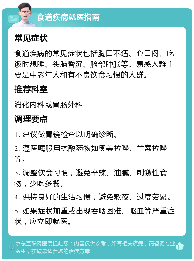 食道疾病就医指南 常见症状 食道疾病的常见症状包括胸口不适、心口闷、吃饭时想睡、头脑昏沉、脸部肿胀等。易感人群主要是中老年人和有不良饮食习惯的人群。 推荐科室 消化内科或胃肠外科 调理要点 1. 建议做胃镜检查以明确诊断。 2. 遵医嘱服用抗酸药物如奥美拉唑、兰索拉唑等。 3. 调整饮食习惯，避免辛辣、油腻、刺激性食物，少吃多餐。 4. 保持良好的生活习惯，避免熬夜、过度劳累。 5. 如果症状加重或出现吞咽困难、呕血等严重症状，应立即就医。