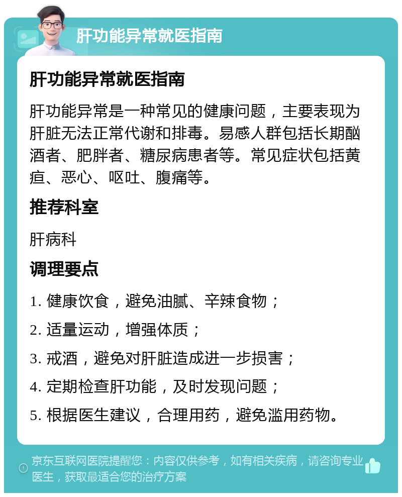 肝功能异常就医指南 肝功能异常就医指南 肝功能异常是一种常见的健康问题，主要表现为肝脏无法正常代谢和排毒。易感人群包括长期酗酒者、肥胖者、糖尿病患者等。常见症状包括黄疸、恶心、呕吐、腹痛等。 推荐科室 肝病科 调理要点 1. 健康饮食，避免油腻、辛辣食物； 2. 适量运动，增强体质； 3. 戒酒，避免对肝脏造成进一步损害； 4. 定期检查肝功能，及时发现问题； 5. 根据医生建议，合理用药，避免滥用药物。