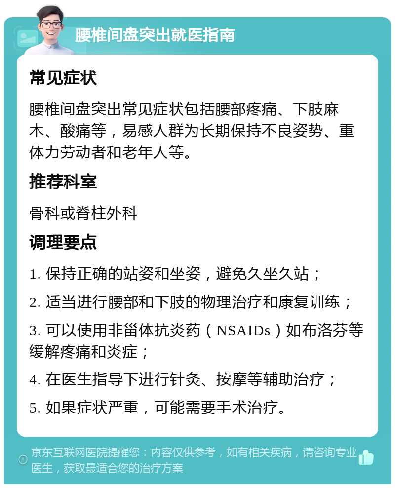 腰椎间盘突出就医指南 常见症状 腰椎间盘突出常见症状包括腰部疼痛、下肢麻木、酸痛等，易感人群为长期保持不良姿势、重体力劳动者和老年人等。 推荐科室 骨科或脊柱外科 调理要点 1. 保持正确的站姿和坐姿，避免久坐久站； 2. 适当进行腰部和下肢的物理治疗和康复训练； 3. 可以使用非甾体抗炎药（NSAIDs）如布洛芬等缓解疼痛和炎症； 4. 在医生指导下进行针灸、按摩等辅助治疗； 5. 如果症状严重，可能需要手术治疗。