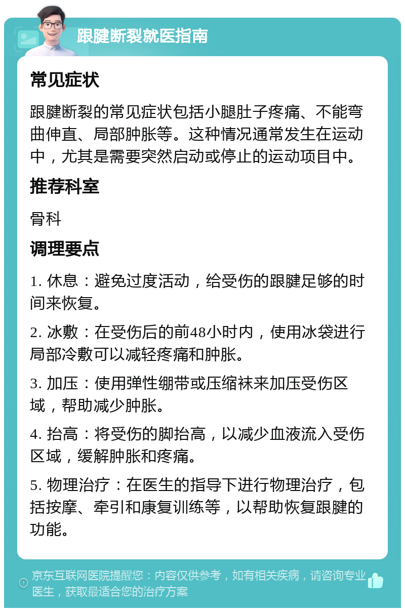 跟腱断裂就医指南 常见症状 跟腱断裂的常见症状包括小腿肚子疼痛、不能弯曲伸直、局部肿胀等。这种情况通常发生在运动中，尤其是需要突然启动或停止的运动项目中。 推荐科室 骨科 调理要点 1. 休息：避免过度活动，给受伤的跟腱足够的时间来恢复。 2. 冰敷：在受伤后的前48小时内，使用冰袋进行局部冷敷可以减轻疼痛和肿胀。 3. 加压：使用弹性绷带或压缩袜来加压受伤区域，帮助减少肿胀。 4. 抬高：将受伤的脚抬高，以减少血液流入受伤区域，缓解肿胀和疼痛。 5. 物理治疗：在医生的指导下进行物理治疗，包括按摩、牵引和康复训练等，以帮助恢复跟腱的功能。