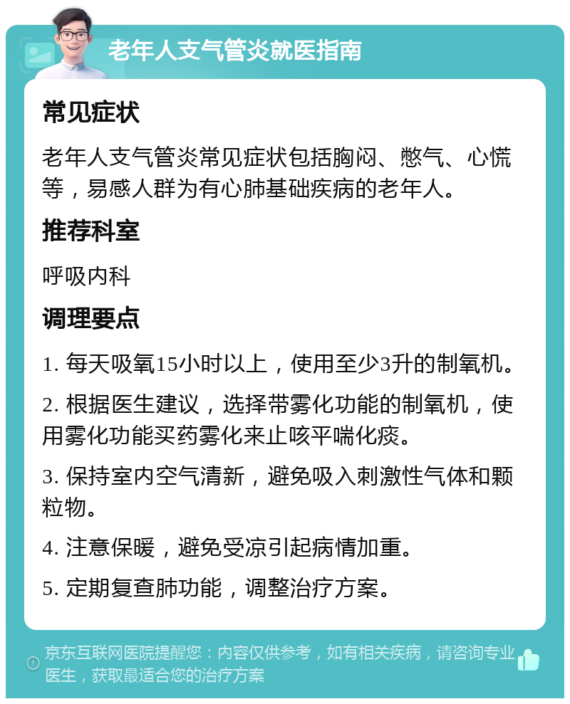 老年人支气管炎就医指南 常见症状 老年人支气管炎常见症状包括胸闷、憋气、心慌等，易感人群为有心肺基础疾病的老年人。 推荐科室 呼吸内科 调理要点 1. 每天吸氧15小时以上，使用至少3升的制氧机。 2. 根据医生建议，选择带雾化功能的制氧机，使用雾化功能买药雾化来止咳平喘化痰。 3. 保持室内空气清新，避免吸入刺激性气体和颗粒物。 4. 注意保暖，避免受凉引起病情加重。 5. 定期复查肺功能，调整治疗方案。