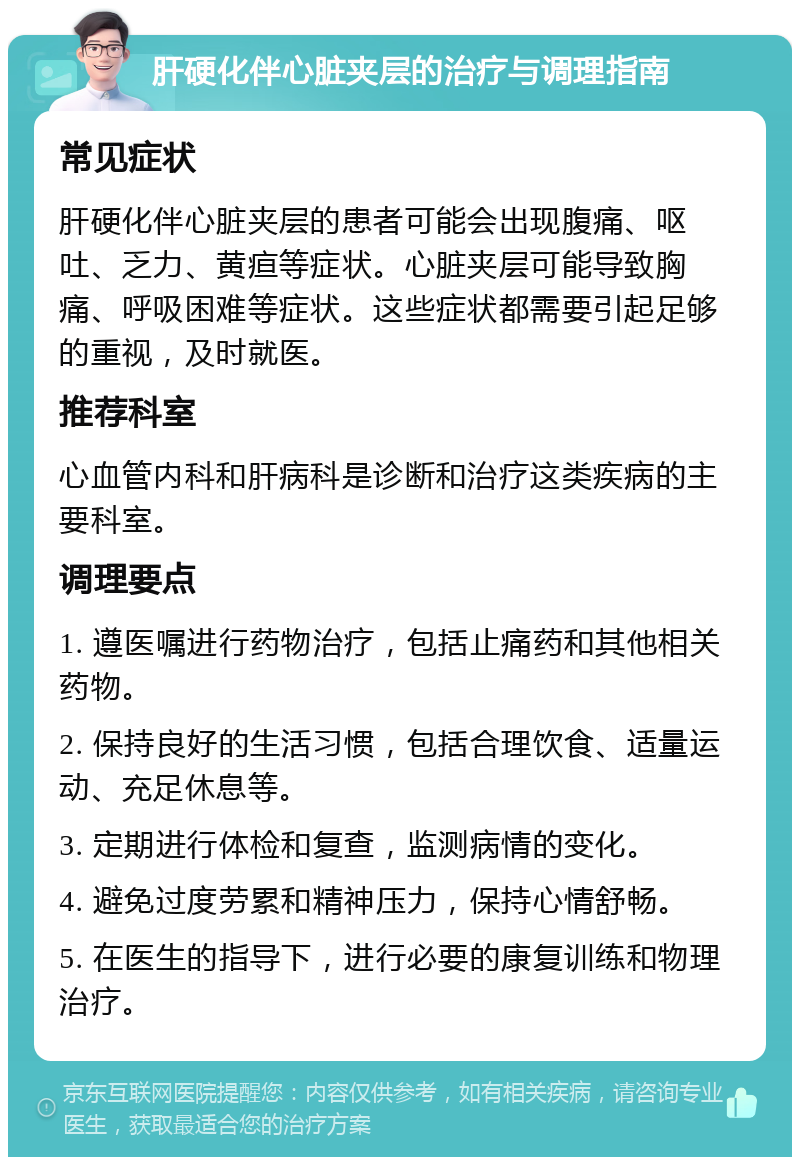 肝硬化伴心脏夹层的治疗与调理指南 常见症状 肝硬化伴心脏夹层的患者可能会出现腹痛、呕吐、乏力、黄疸等症状。心脏夹层可能导致胸痛、呼吸困难等症状。这些症状都需要引起足够的重视，及时就医。 推荐科室 心血管内科和肝病科是诊断和治疗这类疾病的主要科室。 调理要点 1. 遵医嘱进行药物治疗，包括止痛药和其他相关药物。 2. 保持良好的生活习惯，包括合理饮食、适量运动、充足休息等。 3. 定期进行体检和复查，监测病情的变化。 4. 避免过度劳累和精神压力，保持心情舒畅。 5. 在医生的指导下，进行必要的康复训练和物理治疗。