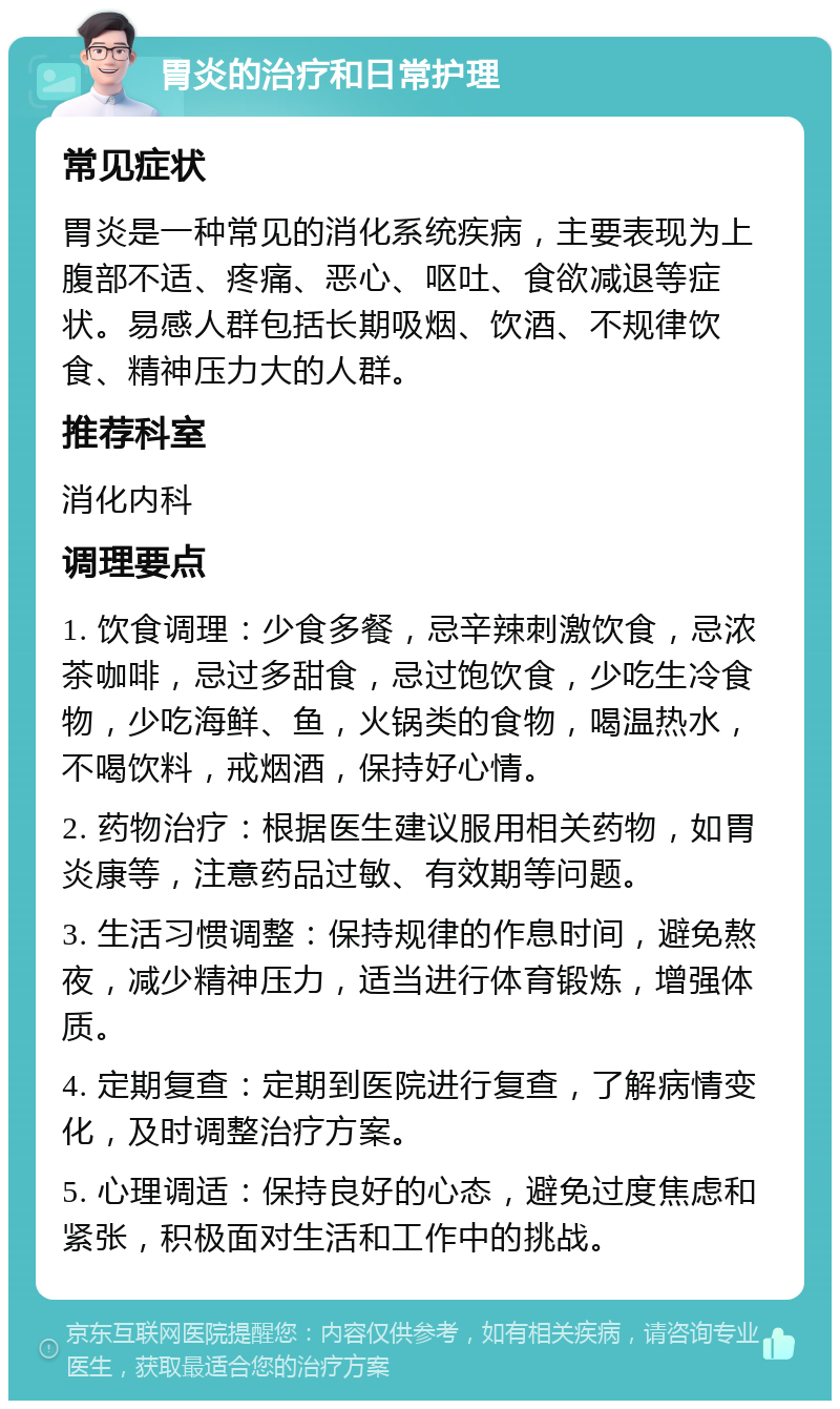 胃炎的治疗和日常护理 常见症状 胃炎是一种常见的消化系统疾病，主要表现为上腹部不适、疼痛、恶心、呕吐、食欲减退等症状。易感人群包括长期吸烟、饮酒、不规律饮食、精神压力大的人群。 推荐科室 消化内科 调理要点 1. 饮食调理：少食多餐，忌辛辣刺激饮食，忌浓茶咖啡，忌过多甜食，忌过饱饮食，少吃生冷食物，少吃海鲜、鱼，火锅类的食物，喝温热水，不喝饮料，戒烟酒，保持好心情。 2. 药物治疗：根据医生建议服用相关药物，如胃炎康等，注意药品过敏、有效期等问题。 3. 生活习惯调整：保持规律的作息时间，避免熬夜，减少精神压力，适当进行体育锻炼，增强体质。 4. 定期复查：定期到医院进行复查，了解病情变化，及时调整治疗方案。 5. 心理调适：保持良好的心态，避免过度焦虑和紧张，积极面对生活和工作中的挑战。