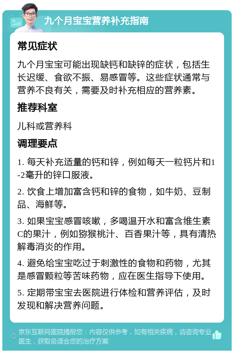 九个月宝宝营养补充指南 常见症状 九个月宝宝可能出现缺钙和缺锌的症状，包括生长迟缓、食欲不振、易感冒等。这些症状通常与营养不良有关，需要及时补充相应的营养素。 推荐科室 儿科或营养科 调理要点 1. 每天补充适量的钙和锌，例如每天一粒钙片和1-2毫升的锌口服液。 2. 饮食上增加富含钙和锌的食物，如牛奶、豆制品、海鲜等。 3. 如果宝宝感冒咳嗽，多喝温开水和富含维生素C的果汁，例如猕猴桃汁、百香果汁等，具有清热解毒消炎的作用。 4. 避免给宝宝吃过于刺激性的食物和药物，尤其是感冒颗粒等苦味药物，应在医生指导下使用。 5. 定期带宝宝去医院进行体检和营养评估，及时发现和解决营养问题。