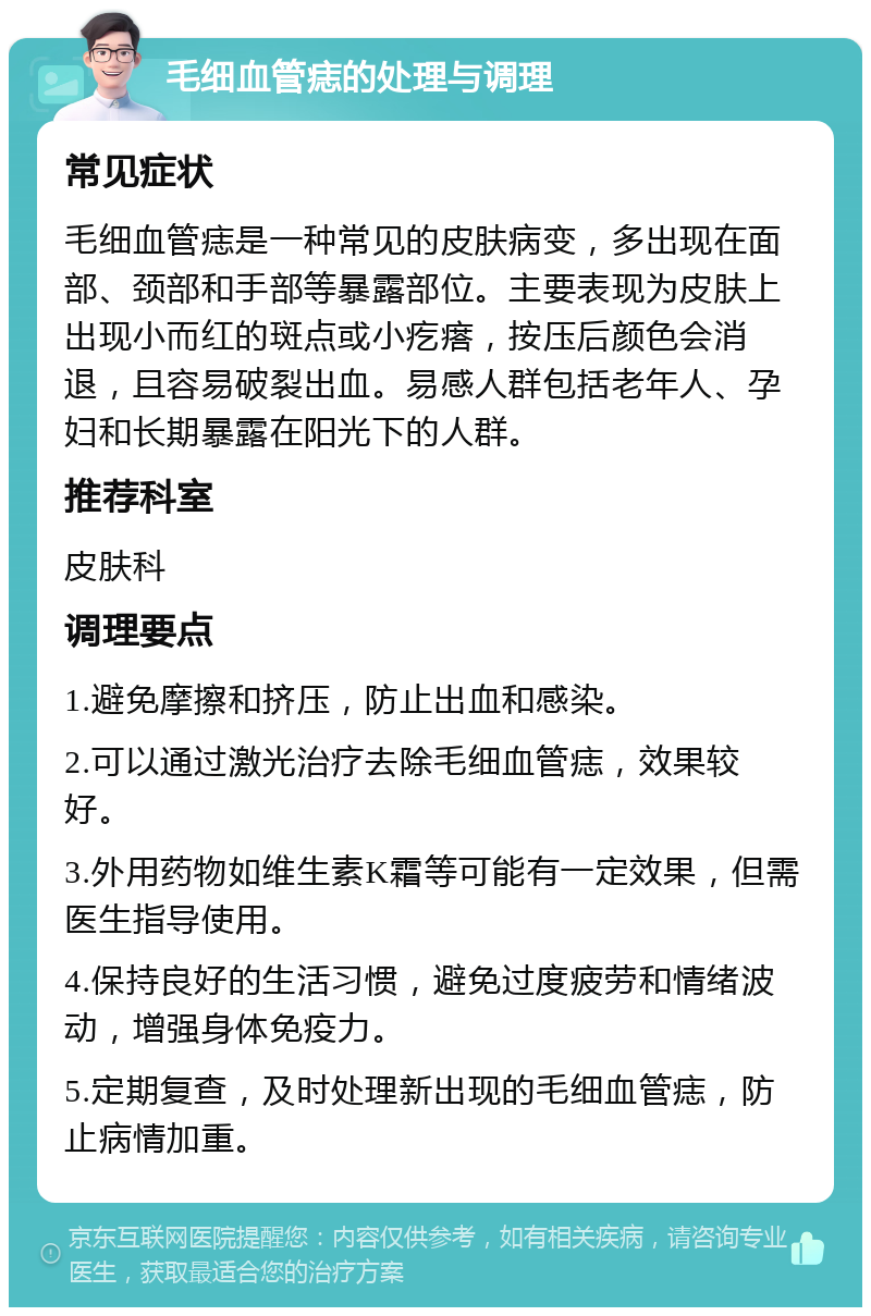 毛细血管痣的处理与调理 常见症状 毛细血管痣是一种常见的皮肤病变，多出现在面部、颈部和手部等暴露部位。主要表现为皮肤上出现小而红的斑点或小疙瘩，按压后颜色会消退，且容易破裂出血。易感人群包括老年人、孕妇和长期暴露在阳光下的人群。 推荐科室 皮肤科 调理要点 1.避免摩擦和挤压，防止出血和感染。 2.可以通过激光治疗去除毛细血管痣，效果较好。 3.外用药物如维生素K霜等可能有一定效果，但需医生指导使用。 4.保持良好的生活习惯，避免过度疲劳和情绪波动，增强身体免疫力。 5.定期复查，及时处理新出现的毛细血管痣，防止病情加重。