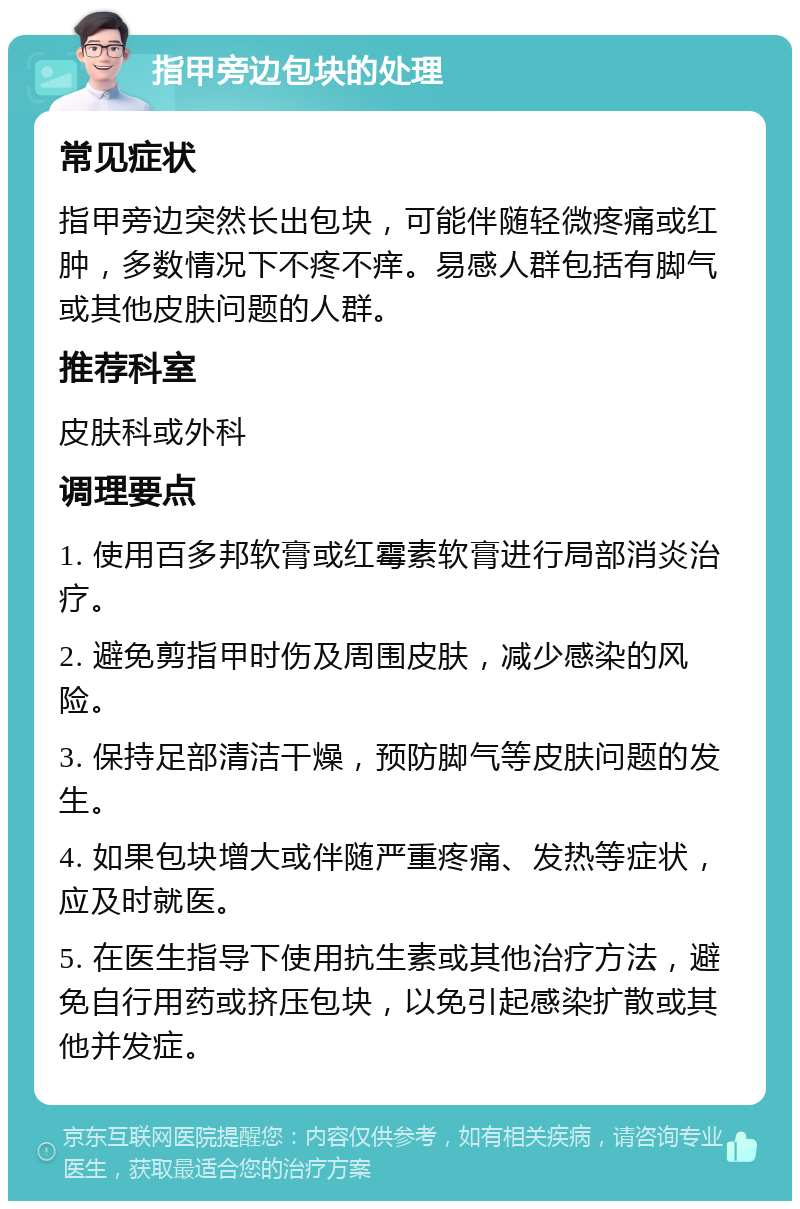 指甲旁边包块的处理 常见症状 指甲旁边突然长出包块，可能伴随轻微疼痛或红肿，多数情况下不疼不痒。易感人群包括有脚气或其他皮肤问题的人群。 推荐科室 皮肤科或外科 调理要点 1. 使用百多邦软膏或红霉素软膏进行局部消炎治疗。 2. 避免剪指甲时伤及周围皮肤，减少感染的风险。 3. 保持足部清洁干燥，预防脚气等皮肤问题的发生。 4. 如果包块增大或伴随严重疼痛、发热等症状，应及时就医。 5. 在医生指导下使用抗生素或其他治疗方法，避免自行用药或挤压包块，以免引起感染扩散或其他并发症。