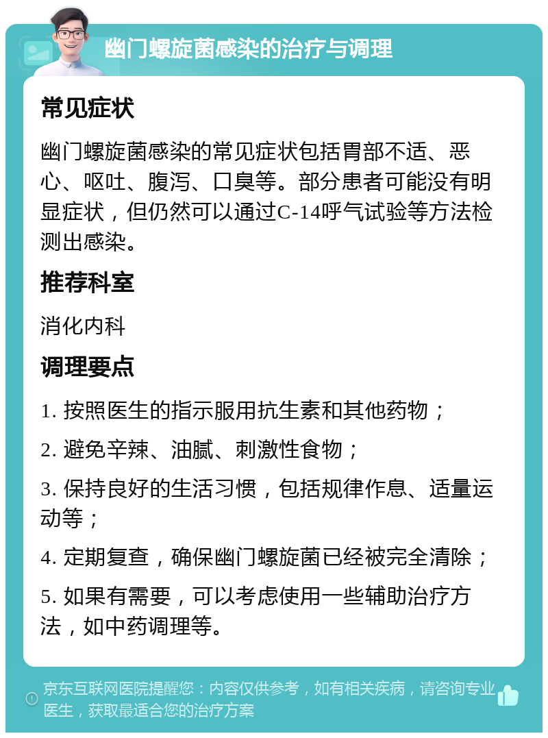 幽门螺旋菌感染的治疗与调理 常见症状 幽门螺旋菌感染的常见症状包括胃部不适、恶心、呕吐、腹泻、口臭等。部分患者可能没有明显症状，但仍然可以通过C-14呼气试验等方法检测出感染。 推荐科室 消化内科 调理要点 1. 按照医生的指示服用抗生素和其他药物； 2. 避免辛辣、油腻、刺激性食物； 3. 保持良好的生活习惯，包括规律作息、适量运动等； 4. 定期复查，确保幽门螺旋菌已经被完全清除； 5. 如果有需要，可以考虑使用一些辅助治疗方法，如中药调理等。