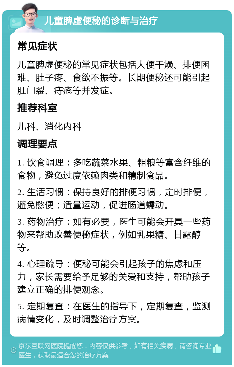 儿童脾虚便秘的诊断与治疗 常见症状 儿童脾虚便秘的常见症状包括大便干燥、排便困难、肚子疼、食欲不振等。长期便秘还可能引起肛门裂、痔疮等并发症。 推荐科室 儿科、消化内科 调理要点 1. 饮食调理：多吃蔬菜水果、粗粮等富含纤维的食物，避免过度依赖肉类和精制食品。 2. 生活习惯：保持良好的排便习惯，定时排便，避免憋便；适量运动，促进肠道蠕动。 3. 药物治疗：如有必要，医生可能会开具一些药物来帮助改善便秘症状，例如乳果糖、甘露醇等。 4. 心理疏导：便秘可能会引起孩子的焦虑和压力，家长需要给予足够的关爱和支持，帮助孩子建立正确的排便观念。 5. 定期复查：在医生的指导下，定期复查，监测病情变化，及时调整治疗方案。