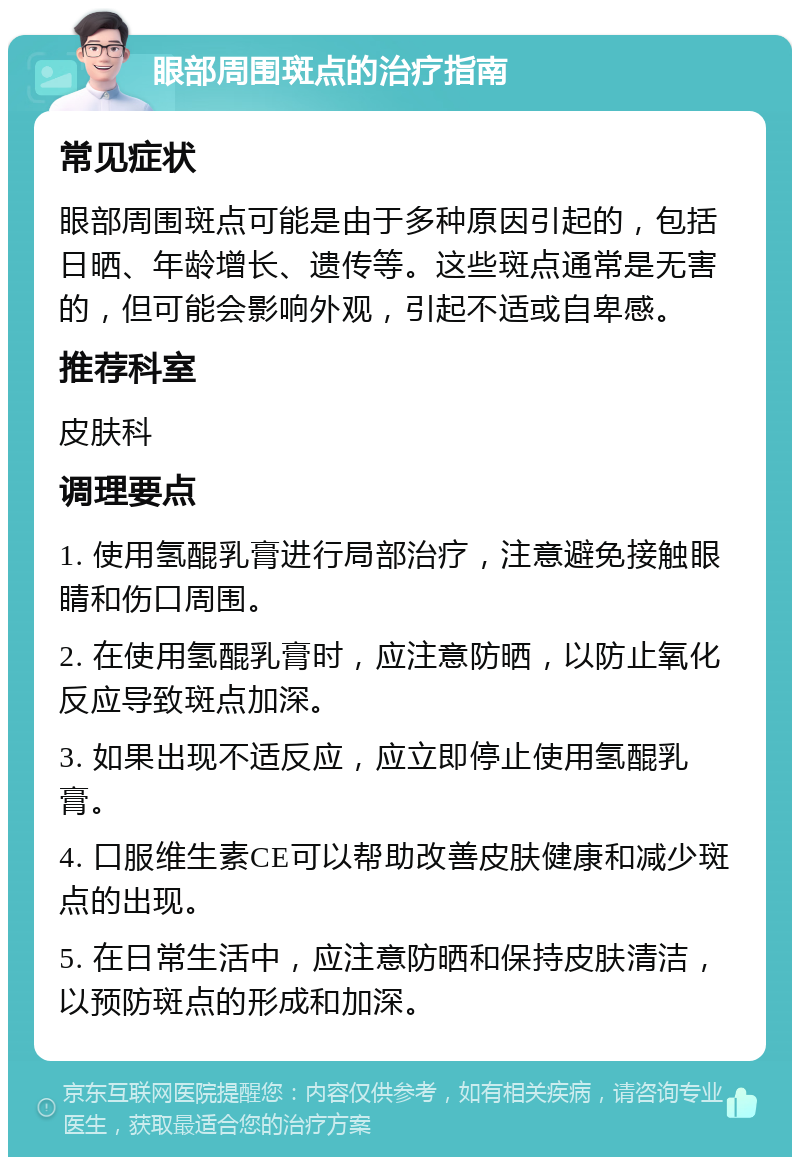 眼部周围斑点的治疗指南 常见症状 眼部周围斑点可能是由于多种原因引起的，包括日晒、年龄增长、遗传等。这些斑点通常是无害的，但可能会影响外观，引起不适或自卑感。 推荐科室 皮肤科 调理要点 1. 使用氢醌乳膏进行局部治疗，注意避免接触眼睛和伤口周围。 2. 在使用氢醌乳膏时，应注意防晒，以防止氧化反应导致斑点加深。 3. 如果出现不适反应，应立即停止使用氢醌乳膏。 4. 口服维生素CE可以帮助改善皮肤健康和减少斑点的出现。 5. 在日常生活中，应注意防晒和保持皮肤清洁，以预防斑点的形成和加深。