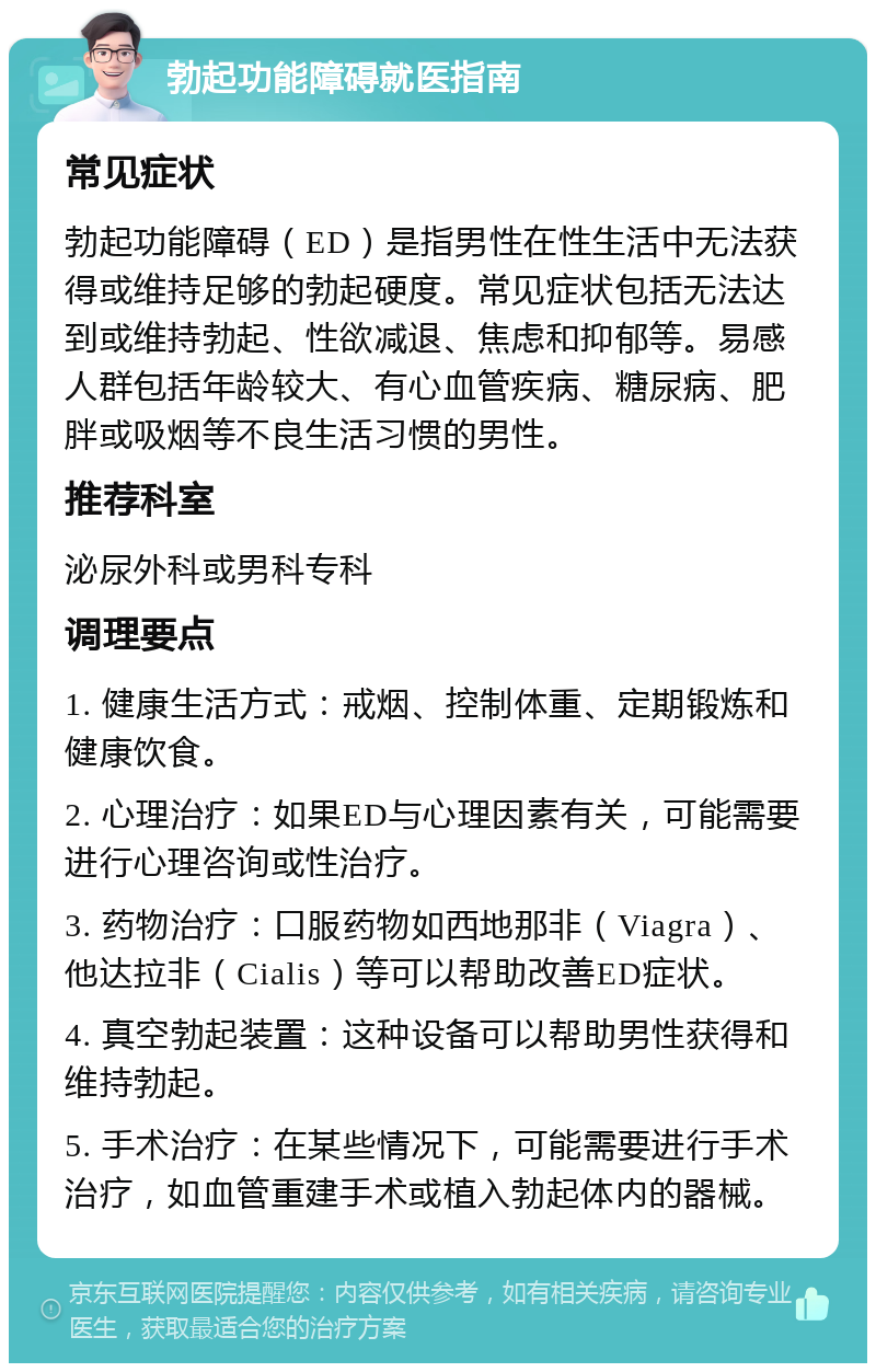 勃起功能障碍就医指南 常见症状 勃起功能障碍（ED）是指男性在性生活中无法获得或维持足够的勃起硬度。常见症状包括无法达到或维持勃起、性欲减退、焦虑和抑郁等。易感人群包括年龄较大、有心血管疾病、糖尿病、肥胖或吸烟等不良生活习惯的男性。 推荐科室 泌尿外科或男科专科 调理要点 1. 健康生活方式：戒烟、控制体重、定期锻炼和健康饮食。 2. 心理治疗：如果ED与心理因素有关，可能需要进行心理咨询或性治疗。 3. 药物治疗：口服药物如西地那非（Viagra）、他达拉非（Cialis）等可以帮助改善ED症状。 4. 真空勃起装置：这种设备可以帮助男性获得和维持勃起。 5. 手术治疗：在某些情况下，可能需要进行手术治疗，如血管重建手术或植入勃起体内的器械。