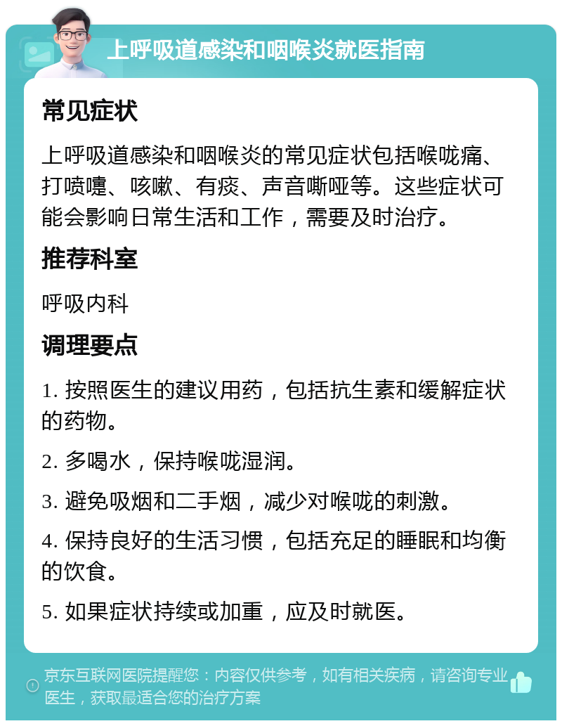 上呼吸道感染和咽喉炎就医指南 常见症状 上呼吸道感染和咽喉炎的常见症状包括喉咙痛、打喷嚏、咳嗽、有痰、声音嘶哑等。这些症状可能会影响日常生活和工作，需要及时治疗。 推荐科室 呼吸内科 调理要点 1. 按照医生的建议用药，包括抗生素和缓解症状的药物。 2. 多喝水，保持喉咙湿润。 3. 避免吸烟和二手烟，减少对喉咙的刺激。 4. 保持良好的生活习惯，包括充足的睡眠和均衡的饮食。 5. 如果症状持续或加重，应及时就医。