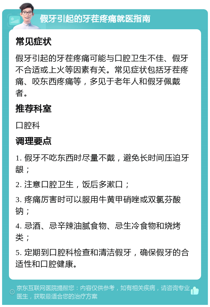 假牙引起的牙茬疼痛就医指南 常见症状 假牙引起的牙茬疼痛可能与口腔卫生不佳、假牙不合适或上火等因素有关。常见症状包括牙茬疼痛、咬东西疼痛等，多见于老年人和假牙佩戴者。 推荐科室 口腔科 调理要点 1. 假牙不吃东西时尽量不戴，避免长时间压迫牙龈； 2. 注意口腔卫生，饭后多漱口； 3. 疼痛厉害时可以服用牛黄甲硝唑或双氯芬酸钠； 4. 忌酒、忌辛辣油腻食物、忌生冷食物和烧烤类； 5. 定期到口腔科检查和清洁假牙，确保假牙的合适性和口腔健康。