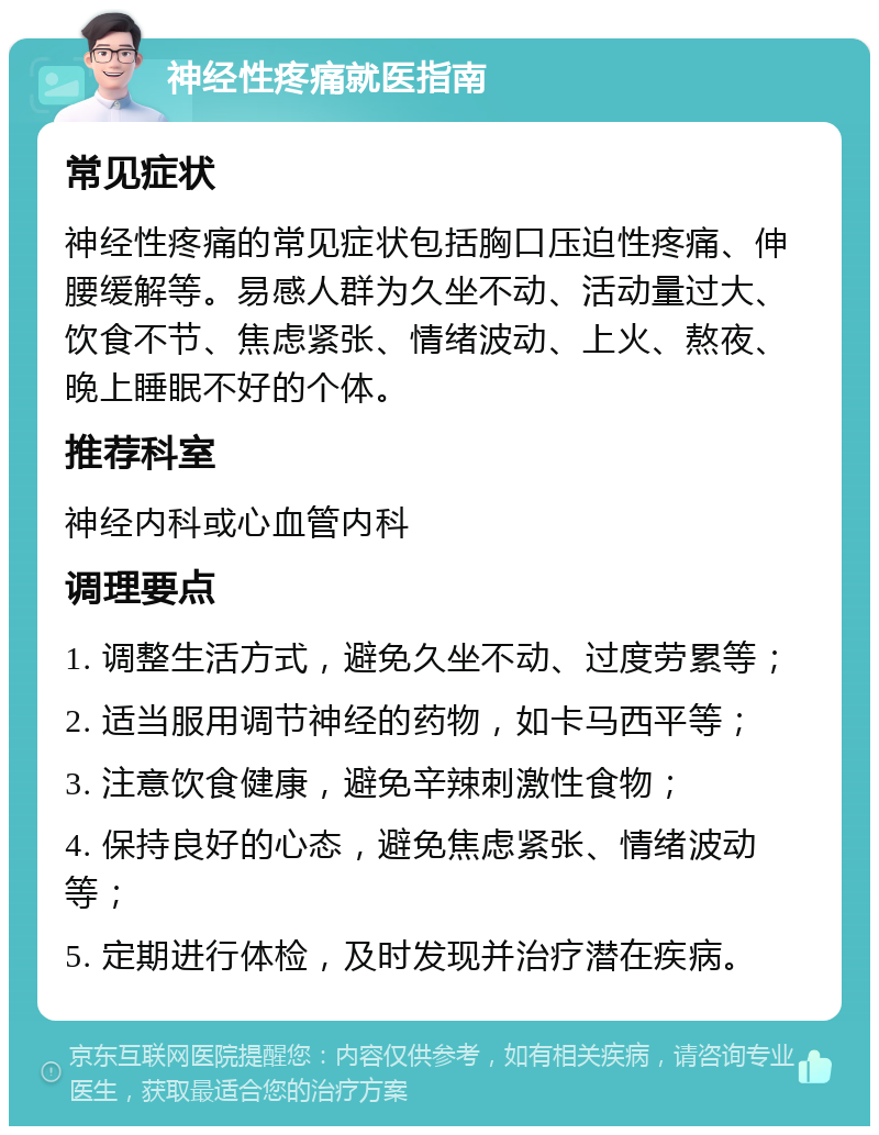 神经性疼痛就医指南 常见症状 神经性疼痛的常见症状包括胸口压迫性疼痛、伸腰缓解等。易感人群为久坐不动、活动量过大、饮食不节、焦虑紧张、情绪波动、上火、熬夜、晚上睡眠不好的个体。 推荐科室 神经内科或心血管内科 调理要点 1. 调整生活方式，避免久坐不动、过度劳累等； 2. 适当服用调节神经的药物，如卡马西平等； 3. 注意饮食健康，避免辛辣刺激性食物； 4. 保持良好的心态，避免焦虑紧张、情绪波动等； 5. 定期进行体检，及时发现并治疗潜在疾病。