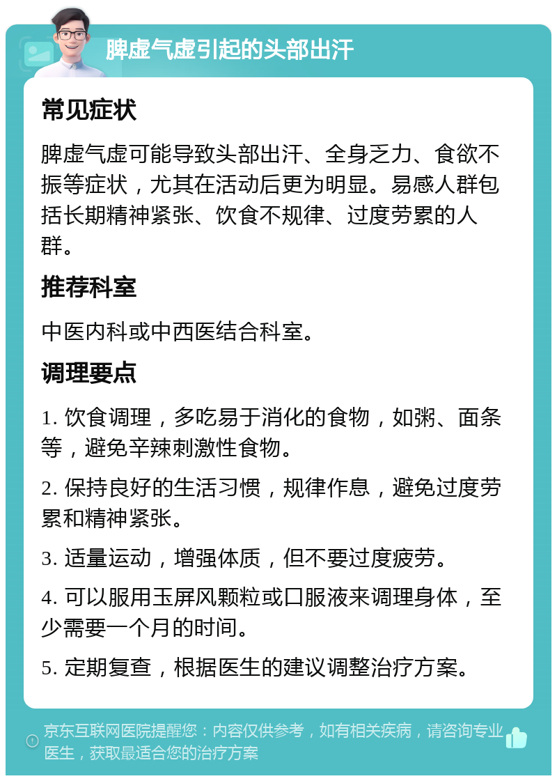 脾虚气虚引起的头部出汗 常见症状 脾虚气虚可能导致头部出汗、全身乏力、食欲不振等症状，尤其在活动后更为明显。易感人群包括长期精神紧张、饮食不规律、过度劳累的人群。 推荐科室 中医内科或中西医结合科室。 调理要点 1. 饮食调理，多吃易于消化的食物，如粥、面条等，避免辛辣刺激性食物。 2. 保持良好的生活习惯，规律作息，避免过度劳累和精神紧张。 3. 适量运动，增强体质，但不要过度疲劳。 4. 可以服用玉屏风颗粒或口服液来调理身体，至少需要一个月的时间。 5. 定期复查，根据医生的建议调整治疗方案。