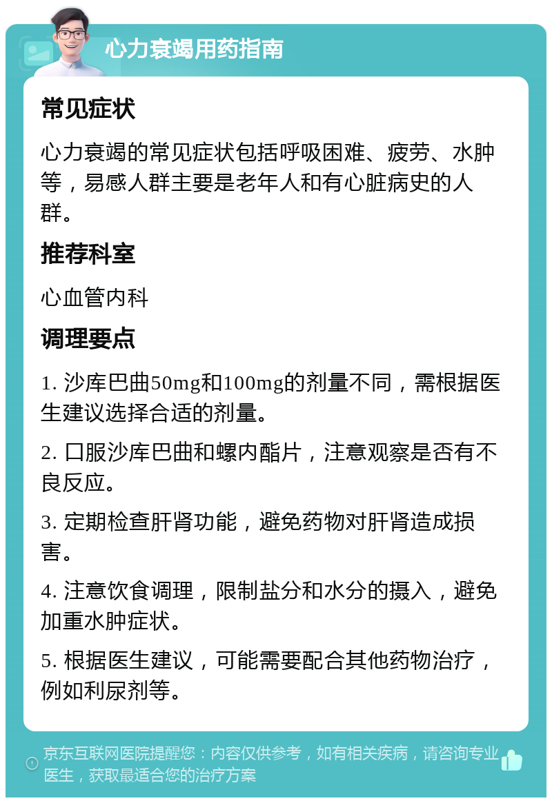 心力衰竭用药指南 常见症状 心力衰竭的常见症状包括呼吸困难、疲劳、水肿等，易感人群主要是老年人和有心脏病史的人群。 推荐科室 心血管内科 调理要点 1. 沙库巴曲50mg和100mg的剂量不同，需根据医生建议选择合适的剂量。 2. 口服沙库巴曲和螺内酯片，注意观察是否有不良反应。 3. 定期检查肝肾功能，避免药物对肝肾造成损害。 4. 注意饮食调理，限制盐分和水分的摄入，避免加重水肿症状。 5. 根据医生建议，可能需要配合其他药物治疗，例如利尿剂等。