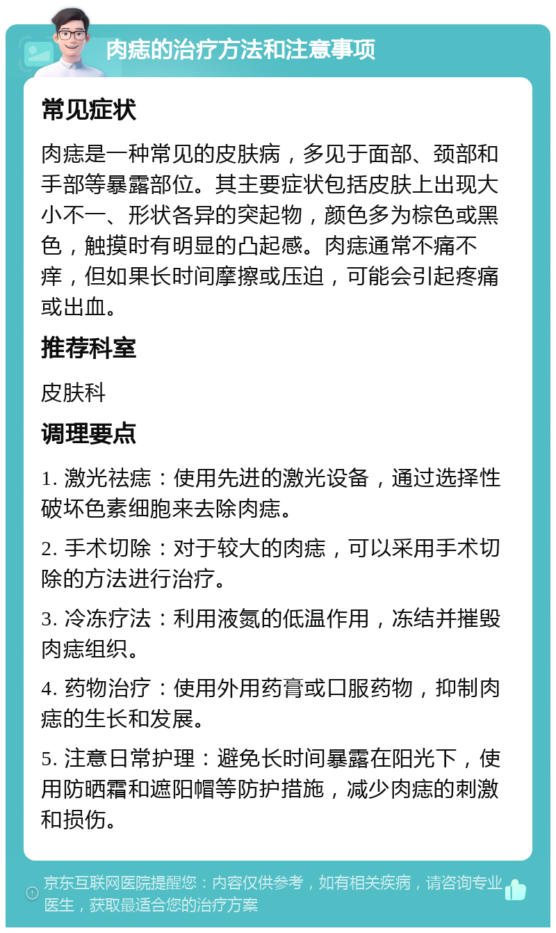 肉痣的治疗方法和注意事项 常见症状 肉痣是一种常见的皮肤病，多见于面部、颈部和手部等暴露部位。其主要症状包括皮肤上出现大小不一、形状各异的突起物，颜色多为棕色或黑色，触摸时有明显的凸起感。肉痣通常不痛不痒，但如果长时间摩擦或压迫，可能会引起疼痛或出血。 推荐科室 皮肤科 调理要点 1. 激光祛痣：使用先进的激光设备，通过选择性破坏色素细胞来去除肉痣。 2. 手术切除：对于较大的肉痣，可以采用手术切除的方法进行治疗。 3. 冷冻疗法：利用液氮的低温作用，冻结并摧毁肉痣组织。 4. 药物治疗：使用外用药膏或口服药物，抑制肉痣的生长和发展。 5. 注意日常护理：避免长时间暴露在阳光下，使用防晒霜和遮阳帽等防护措施，减少肉痣的刺激和损伤。