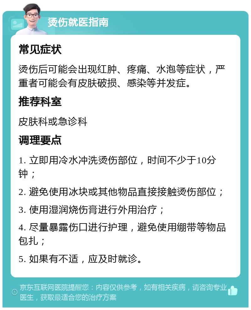 烫伤就医指南 常见症状 烫伤后可能会出现红肿、疼痛、水泡等症状，严重者可能会有皮肤破损、感染等并发症。 推荐科室 皮肤科或急诊科 调理要点 1. 立即用冷水冲洗烫伤部位，时间不少于10分钟； 2. 避免使用冰块或其他物品直接接触烫伤部位； 3. 使用湿润烧伤膏进行外用治疗； 4. 尽量暴露伤口进行护理，避免使用绷带等物品包扎； 5. 如果有不适，应及时就诊。