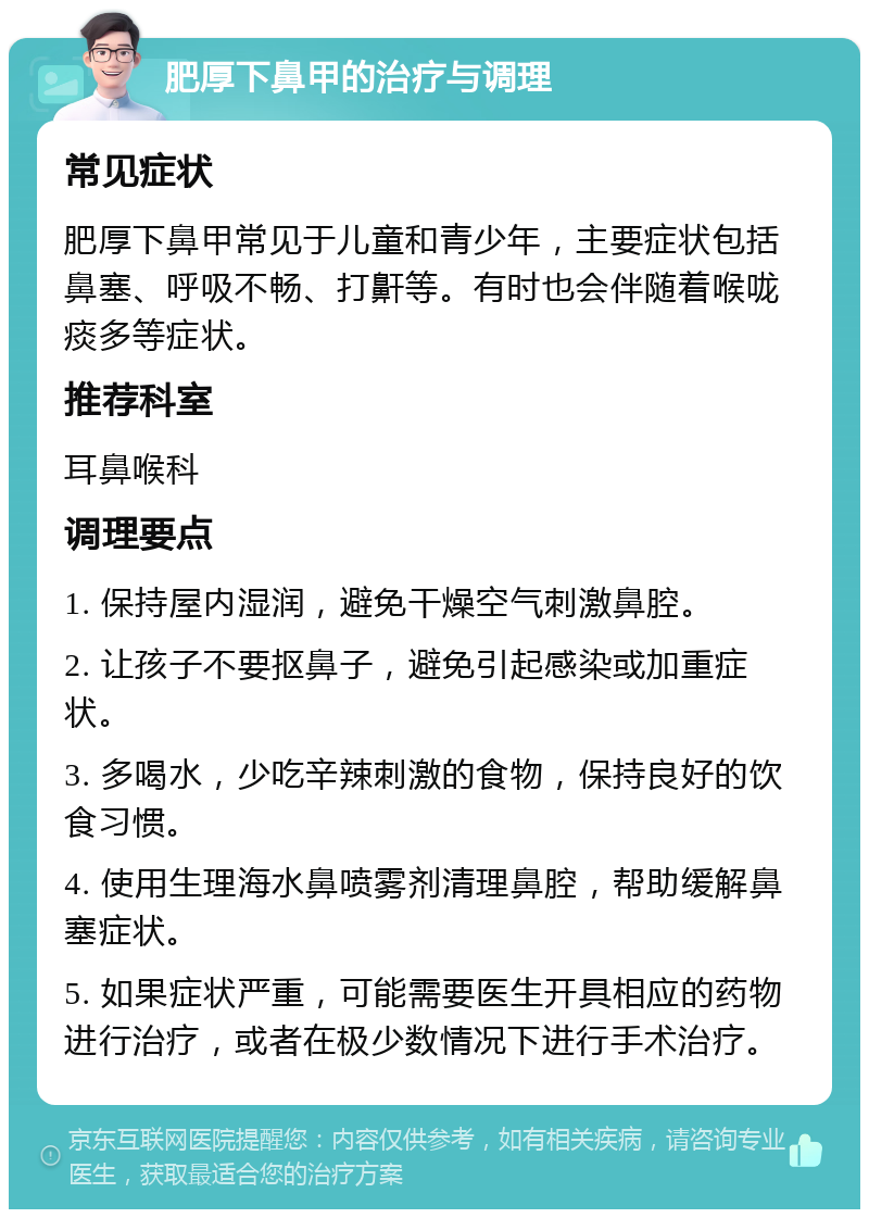 肥厚下鼻甲的治疗与调理 常见症状 肥厚下鼻甲常见于儿童和青少年，主要症状包括鼻塞、呼吸不畅、打鼾等。有时也会伴随着喉咙痰多等症状。 推荐科室 耳鼻喉科 调理要点 1. 保持屋内湿润，避免干燥空气刺激鼻腔。 2. 让孩子不要抠鼻子，避免引起感染或加重症状。 3. 多喝水，少吃辛辣刺激的食物，保持良好的饮食习惯。 4. 使用生理海水鼻喷雾剂清理鼻腔，帮助缓解鼻塞症状。 5. 如果症状严重，可能需要医生开具相应的药物进行治疗，或者在极少数情况下进行手术治疗。