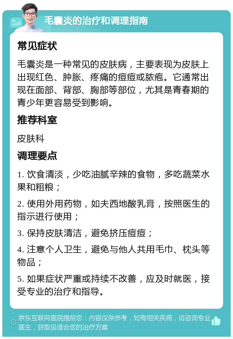 毛囊炎的治疗和调理指南 常见症状 毛囊炎是一种常见的皮肤病，主要表现为皮肤上出现红色、肿胀、疼痛的痘痘或脓疱。它通常出现在面部、背部、胸部等部位，尤其是青春期的青少年更容易受到影响。 推荐科室 皮肤科 调理要点 1. 饮食清淡，少吃油腻辛辣的食物，多吃蔬菜水果和粗粮； 2. 使用外用药物，如夫西地酸乳膏，按照医生的指示进行使用； 3. 保持皮肤清洁，避免挤压痘痘； 4. 注意个人卫生，避免与他人共用毛巾、枕头等物品； 5. 如果症状严重或持续不改善，应及时就医，接受专业的治疗和指导。