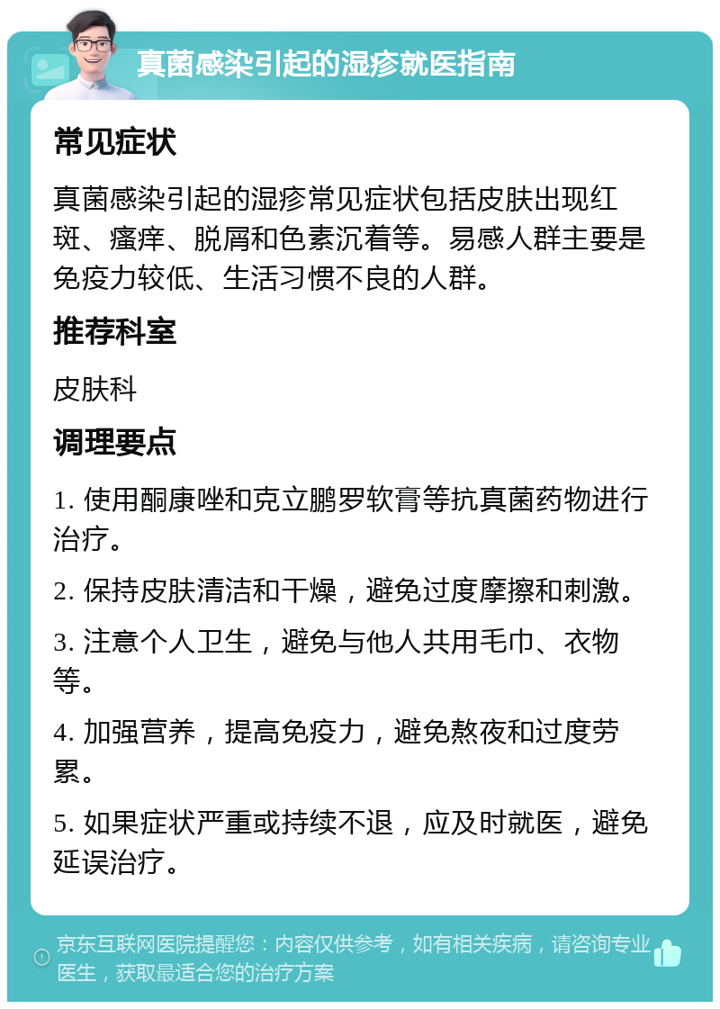 真菌感染引起的湿疹就医指南 常见症状 真菌感染引起的湿疹常见症状包括皮肤出现红斑、瘙痒、脱屑和色素沉着等。易感人群主要是免疫力较低、生活习惯不良的人群。 推荐科室 皮肤科 调理要点 1. 使用酮康唑和克立鹏罗软膏等抗真菌药物进行治疗。 2. 保持皮肤清洁和干燥，避免过度摩擦和刺激。 3. 注意个人卫生，避免与他人共用毛巾、衣物等。 4. 加强营养，提高免疫力，避免熬夜和过度劳累。 5. 如果症状严重或持续不退，应及时就医，避免延误治疗。