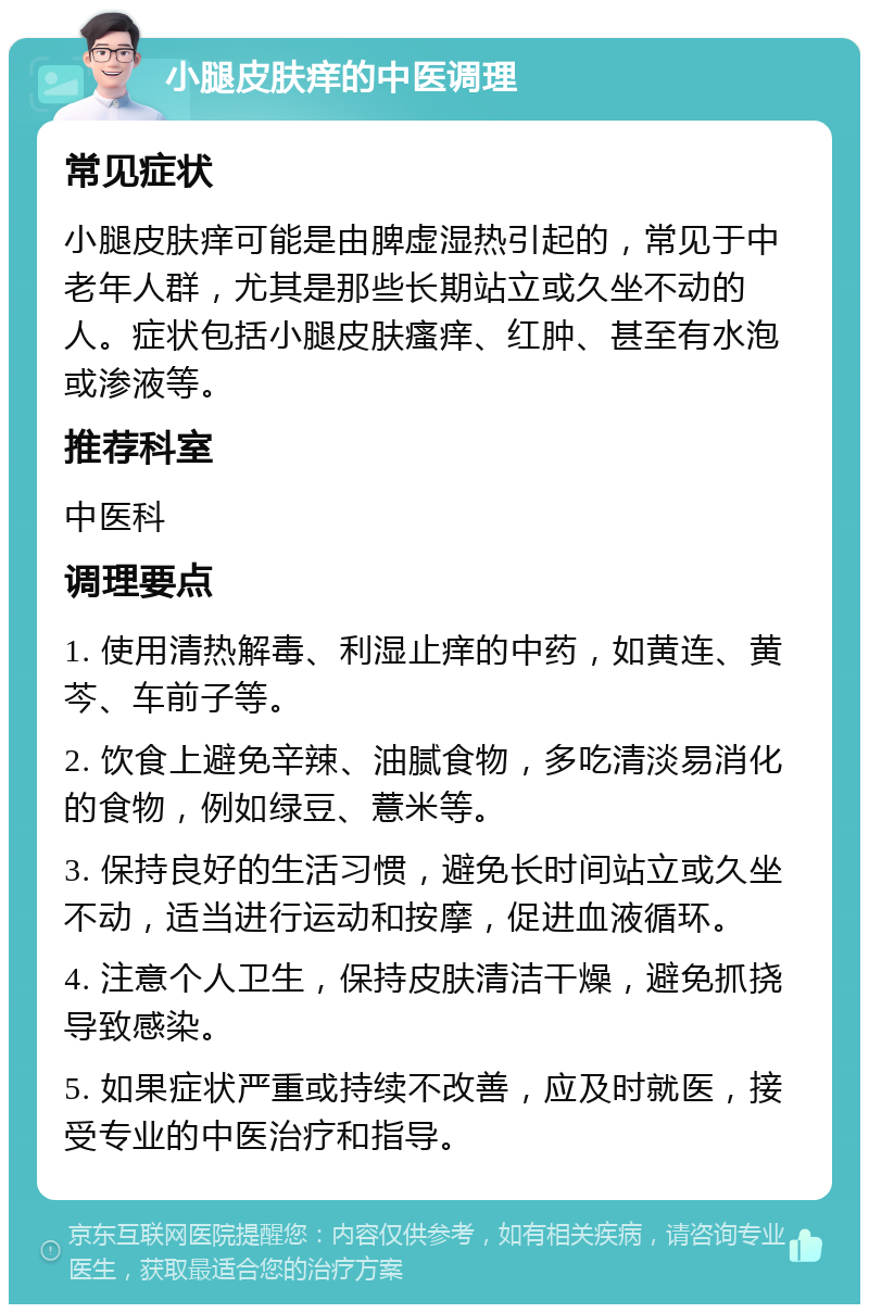 小腿皮肤痒的中医调理 常见症状 小腿皮肤痒可能是由脾虚湿热引起的，常见于中老年人群，尤其是那些长期站立或久坐不动的人。症状包括小腿皮肤瘙痒、红肿、甚至有水泡或渗液等。 推荐科室 中医科 调理要点 1. 使用清热解毒、利湿止痒的中药，如黄连、黄芩、车前子等。 2. 饮食上避免辛辣、油腻食物，多吃清淡易消化的食物，例如绿豆、薏米等。 3. 保持良好的生活习惯，避免长时间站立或久坐不动，适当进行运动和按摩，促进血液循环。 4. 注意个人卫生，保持皮肤清洁干燥，避免抓挠导致感染。 5. 如果症状严重或持续不改善，应及时就医，接受专业的中医治疗和指导。