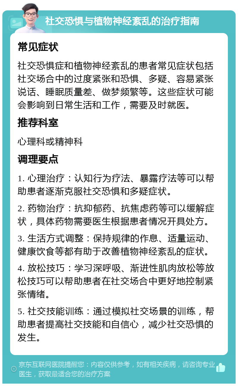 社交恐惧与植物神经紊乱的治疗指南 常见症状 社交恐惧症和植物神经紊乱的患者常见症状包括社交场合中的过度紧张和恐惧、多疑、容易紧张说话、睡眠质量差、做梦频繁等。这些症状可能会影响到日常生活和工作，需要及时就医。 推荐科室 心理科或精神科 调理要点 1. 心理治疗：认知行为疗法、暴露疗法等可以帮助患者逐渐克服社交恐惧和多疑症状。 2. 药物治疗：抗抑郁药、抗焦虑药等可以缓解症状，具体药物需要医生根据患者情况开具处方。 3. 生活方式调整：保持规律的作息、适量运动、健康饮食等都有助于改善植物神经紊乱的症状。 4. 放松技巧：学习深呼吸、渐进性肌肉放松等放松技巧可以帮助患者在社交场合中更好地控制紧张情绪。 5. 社交技能训练：通过模拟社交场景的训练，帮助患者提高社交技能和自信心，减少社交恐惧的发生。