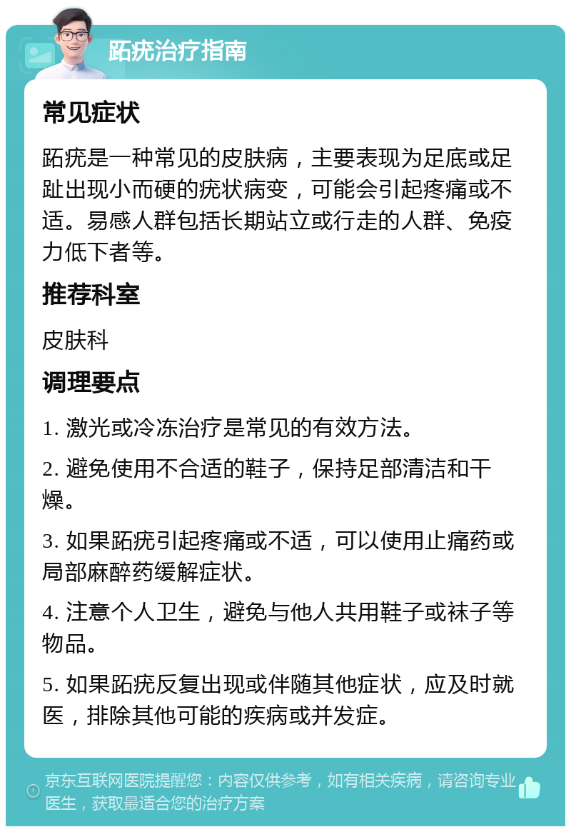 跖疣治疗指南 常见症状 跖疣是一种常见的皮肤病，主要表现为足底或足趾出现小而硬的疣状病变，可能会引起疼痛或不适。易感人群包括长期站立或行走的人群、免疫力低下者等。 推荐科室 皮肤科 调理要点 1. 激光或冷冻治疗是常见的有效方法。 2. 避免使用不合适的鞋子，保持足部清洁和干燥。 3. 如果跖疣引起疼痛或不适，可以使用止痛药或局部麻醉药缓解症状。 4. 注意个人卫生，避免与他人共用鞋子或袜子等物品。 5. 如果跖疣反复出现或伴随其他症状，应及时就医，排除其他可能的疾病或并发症。