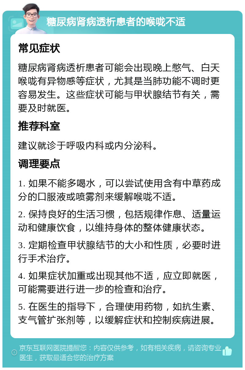 糖尿病肾病透析患者的喉咙不适 常见症状 糖尿病肾病透析患者可能会出现晚上憋气、白天喉咙有异物感等症状，尤其是当肺功能不调时更容易发生。这些症状可能与甲状腺结节有关，需要及时就医。 推荐科室 建议就诊于呼吸内科或内分泌科。 调理要点 1. 如果不能多喝水，可以尝试使用含有中草药成分的口服液或喷雾剂来缓解喉咙不适。 2. 保持良好的生活习惯，包括规律作息、适量运动和健康饮食，以维持身体的整体健康状态。 3. 定期检查甲状腺结节的大小和性质，必要时进行手术治疗。 4. 如果症状加重或出现其他不适，应立即就医，可能需要进行进一步的检查和治疗。 5. 在医生的指导下，合理使用药物，如抗生素、支气管扩张剂等，以缓解症状和控制疾病进展。