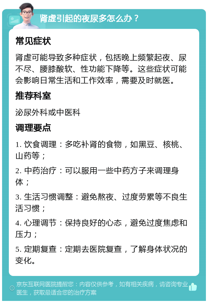 肾虚引起的夜尿多怎么办？ 常见症状 肾虚可能导致多种症状，包括晚上频繁起夜、尿不尽、腰膝酸软、性功能下降等。这些症状可能会影响日常生活和工作效率，需要及时就医。 推荐科室 泌尿外科或中医科 调理要点 1. 饮食调理：多吃补肾的食物，如黑豆、核桃、山药等； 2. 中药治疗：可以服用一些中药方子来调理身体； 3. 生活习惯调整：避免熬夜、过度劳累等不良生活习惯； 4. 心理调节：保持良好的心态，避免过度焦虑和压力； 5. 定期复查：定期去医院复查，了解身体状况的变化。