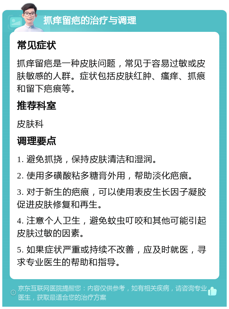 抓痒留疤的治疗与调理 常见症状 抓痒留疤是一种皮肤问题，常见于容易过敏或皮肤敏感的人群。症状包括皮肤红肿、瘙痒、抓痕和留下疤痕等。 推荐科室 皮肤科 调理要点 1. 避免抓挠，保持皮肤清洁和湿润。 2. 使用多磺酸粘多糖膏外用，帮助淡化疤痕。 3. 对于新生的疤痕，可以使用表皮生长因子凝胶促进皮肤修复和再生。 4. 注意个人卫生，避免蚊虫叮咬和其他可能引起皮肤过敏的因素。 5. 如果症状严重或持续不改善，应及时就医，寻求专业医生的帮助和指导。