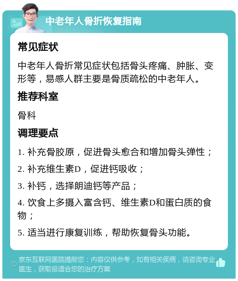 中老年人骨折恢复指南 常见症状 中老年人骨折常见症状包括骨头疼痛、肿胀、变形等，易感人群主要是骨质疏松的中老年人。 推荐科室 骨科 调理要点 1. 补充骨胶原，促进骨头愈合和增加骨头弹性； 2. 补充维生素D，促进钙吸收； 3. 补钙，选择朗迪钙等产品； 4. 饮食上多摄入富含钙、维生素D和蛋白质的食物； 5. 适当进行康复训练，帮助恢复骨头功能。