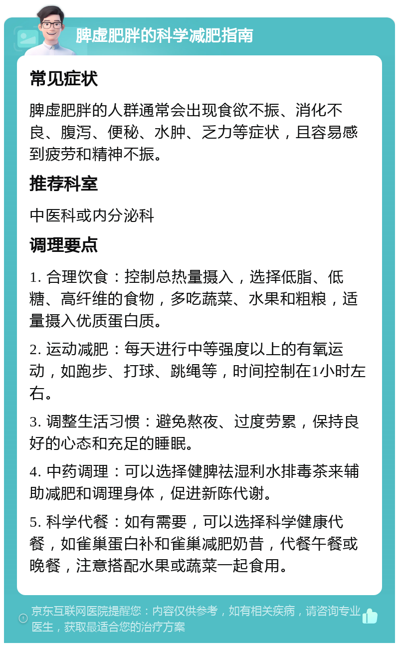 脾虚肥胖的科学减肥指南 常见症状 脾虚肥胖的人群通常会出现食欲不振、消化不良、腹泻、便秘、水肿、乏力等症状，且容易感到疲劳和精神不振。 推荐科室 中医科或内分泌科 调理要点 1. 合理饮食：控制总热量摄入，选择低脂、低糖、高纤维的食物，多吃蔬菜、水果和粗粮，适量摄入优质蛋白质。 2. 运动减肥：每天进行中等强度以上的有氧运动，如跑步、打球、跳绳等，时间控制在1小时左右。 3. 调整生活习惯：避免熬夜、过度劳累，保持良好的心态和充足的睡眠。 4. 中药调理：可以选择健脾祛湿利水排毒茶来辅助减肥和调理身体，促进新陈代谢。 5. 科学代餐：如有需要，可以选择科学健康代餐，如雀巢蛋白补和雀巢减肥奶昔，代餐午餐或晚餐，注意搭配水果或蔬菜一起食用。