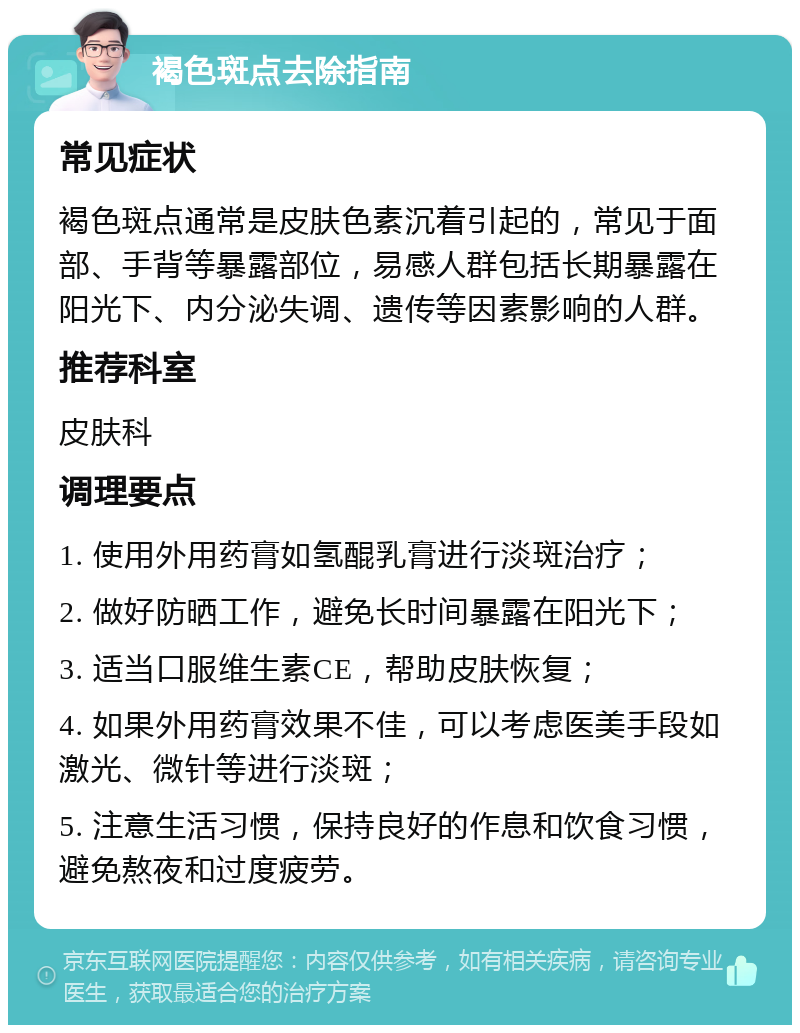 褐色斑点去除指南 常见症状 褐色斑点通常是皮肤色素沉着引起的，常见于面部、手背等暴露部位，易感人群包括长期暴露在阳光下、内分泌失调、遗传等因素影响的人群。 推荐科室 皮肤科 调理要点 1. 使用外用药膏如氢醌乳膏进行淡斑治疗； 2. 做好防晒工作，避免长时间暴露在阳光下； 3. 适当口服维生素CE，帮助皮肤恢复； 4. 如果外用药膏效果不佳，可以考虑医美手段如激光、微针等进行淡斑； 5. 注意生活习惯，保持良好的作息和饮食习惯，避免熬夜和过度疲劳。