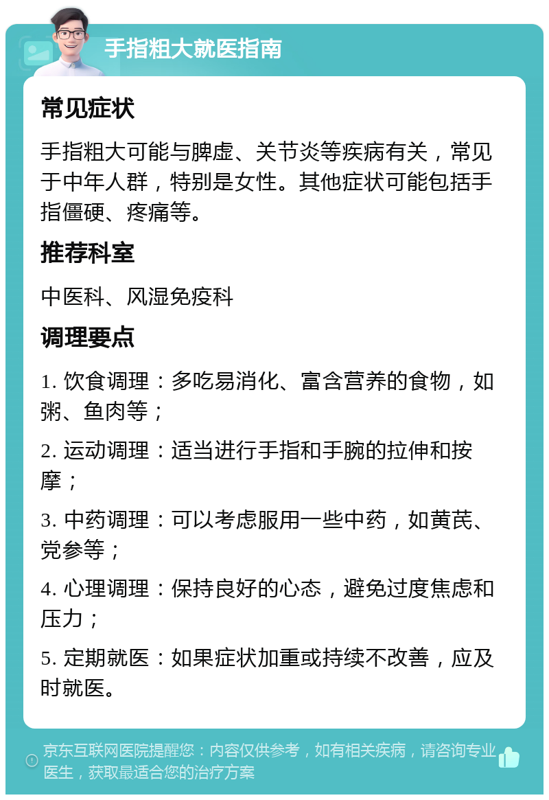 手指粗大就医指南 常见症状 手指粗大可能与脾虚、关节炎等疾病有关，常见于中年人群，特别是女性。其他症状可能包括手指僵硬、疼痛等。 推荐科室 中医科、风湿免疫科 调理要点 1. 饮食调理：多吃易消化、富含营养的食物，如粥、鱼肉等； 2. 运动调理：适当进行手指和手腕的拉伸和按摩； 3. 中药调理：可以考虑服用一些中药，如黄芪、党参等； 4. 心理调理：保持良好的心态，避免过度焦虑和压力； 5. 定期就医：如果症状加重或持续不改善，应及时就医。