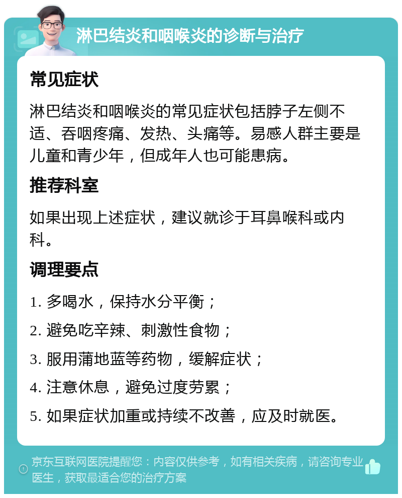 淋巴结炎和咽喉炎的诊断与治疗 常见症状 淋巴结炎和咽喉炎的常见症状包括脖子左侧不适、吞咽疼痛、发热、头痛等。易感人群主要是儿童和青少年，但成年人也可能患病。 推荐科室 如果出现上述症状，建议就诊于耳鼻喉科或内科。 调理要点 1. 多喝水，保持水分平衡； 2. 避免吃辛辣、刺激性食物； 3. 服用蒲地蓝等药物，缓解症状； 4. 注意休息，避免过度劳累； 5. 如果症状加重或持续不改善，应及时就医。