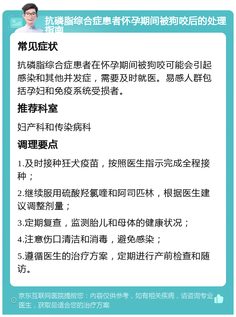 抗磷脂综合症患者怀孕期间被狗咬后的处理指南 常见症状 抗磷脂综合症患者在怀孕期间被狗咬可能会引起感染和其他并发症，需要及时就医。易感人群包括孕妇和免疫系统受损者。 推荐科室 妇产科和传染病科 调理要点 1.及时接种狂犬疫苗，按照医生指示完成全程接种； 2.继续服用硫酸羟氯喹和阿司匹林，根据医生建议调整剂量； 3.定期复查，监测胎儿和母体的健康状况； 4.注意伤口清洁和消毒，避免感染； 5.遵循医生的治疗方案，定期进行产前检查和随访。