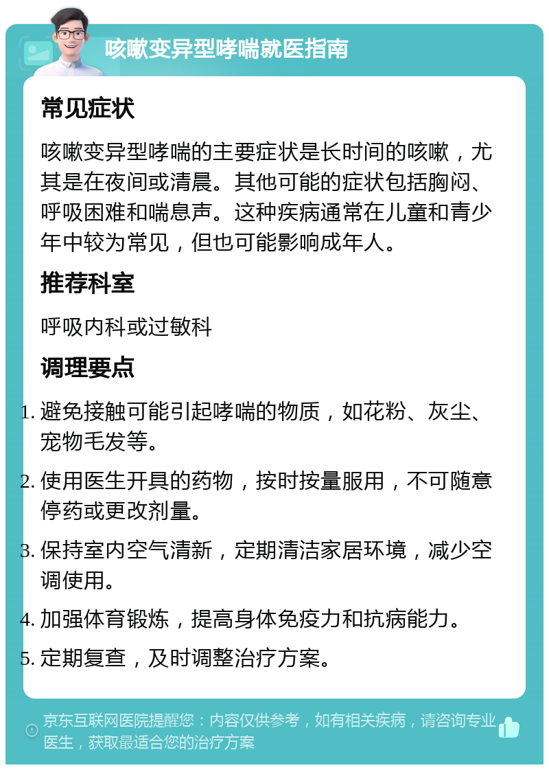 咳嗽变异型哮喘就医指南 常见症状 咳嗽变异型哮喘的主要症状是长时间的咳嗽，尤其是在夜间或清晨。其他可能的症状包括胸闷、呼吸困难和喘息声。这种疾病通常在儿童和青少年中较为常见，但也可能影响成年人。 推荐科室 呼吸内科或过敏科 调理要点 避免接触可能引起哮喘的物质，如花粉、灰尘、宠物毛发等。 使用医生开具的药物，按时按量服用，不可随意停药或更改剂量。 保持室内空气清新，定期清洁家居环境，减少空调使用。 加强体育锻炼，提高身体免疫力和抗病能力。 定期复查，及时调整治疗方案。