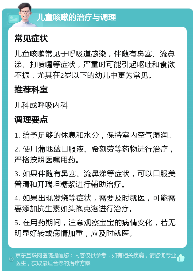 儿童咳嗽的治疗与调理 常见症状 儿童咳嗽常见于呼吸道感染，伴随有鼻塞、流鼻涕、打喷嚏等症状，严重时可能引起呕吐和食欲不振，尤其在2岁以下的幼儿中更为常见。 推荐科室 儿科或呼吸内科 调理要点 1. 给予足够的休息和水分，保持室内空气湿润。 2. 使用蒲地蓝口服液、希刻劳等药物进行治疗，严格按照医嘱用药。 3. 如果伴随有鼻塞、流鼻涕等症状，可以口服美普清和开瑞坦糖浆进行辅助治疗。 4. 如果出现发烧等症状，需要及时就医，可能需要添加抗生素如头孢克洛进行治疗。 5. 在用药期间，注意观察宝宝的病情变化，若无明显好转或病情加重，应及时就医。