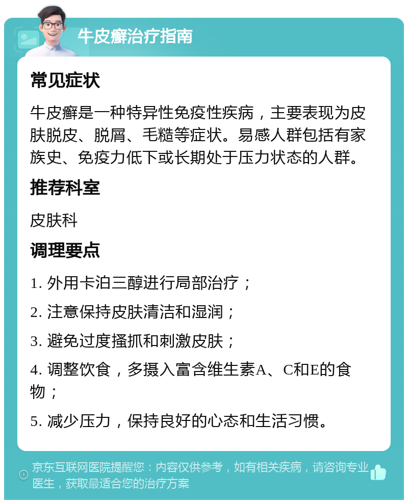 牛皮癣治疗指南 常见症状 牛皮癣是一种特异性免疫性疾病，主要表现为皮肤脱皮、脱屑、毛糙等症状。易感人群包括有家族史、免疫力低下或长期处于压力状态的人群。 推荐科室 皮肤科 调理要点 1. 外用卡泊三醇进行局部治疗； 2. 注意保持皮肤清洁和湿润； 3. 避免过度搔抓和刺激皮肤； 4. 调整饮食，多摄入富含维生素A、C和E的食物； 5. 减少压力，保持良好的心态和生活习惯。