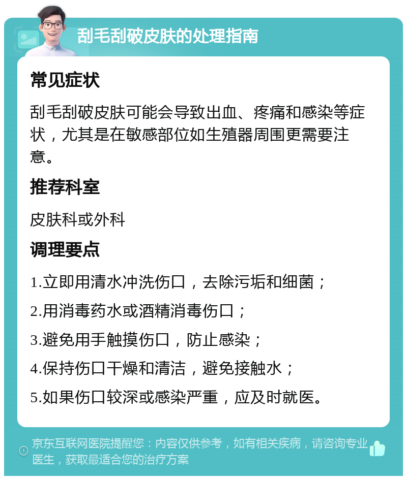 刮毛刮破皮肤的处理指南 常见症状 刮毛刮破皮肤可能会导致出血、疼痛和感染等症状，尤其是在敏感部位如生殖器周围更需要注意。 推荐科室 皮肤科或外科 调理要点 1.立即用清水冲洗伤口，去除污垢和细菌； 2.用消毒药水或酒精消毒伤口； 3.避免用手触摸伤口，防止感染； 4.保持伤口干燥和清洁，避免接触水； 5.如果伤口较深或感染严重，应及时就医。