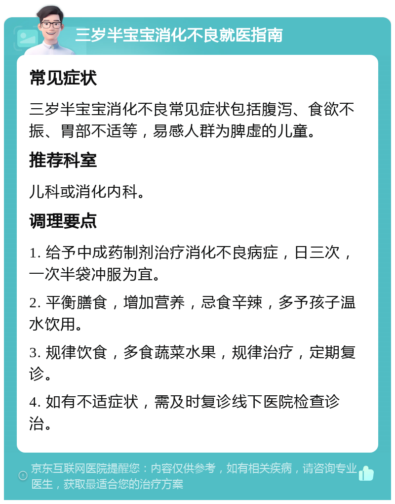 三岁半宝宝消化不良就医指南 常见症状 三岁半宝宝消化不良常见症状包括腹泻、食欲不振、胃部不适等，易感人群为脾虚的儿童。 推荐科室 儿科或消化内科。 调理要点 1. 给予中成药制剂治疗消化不良病症，日三次，一次半袋冲服为宜。 2. 平衡膳食，增加营养，忌食辛辣，多予孩子温水饮用。 3. 规律饮食，多食蔬菜水果，规律治疗，定期复诊。 4. 如有不适症状，需及时复诊线下医院检查诊治。