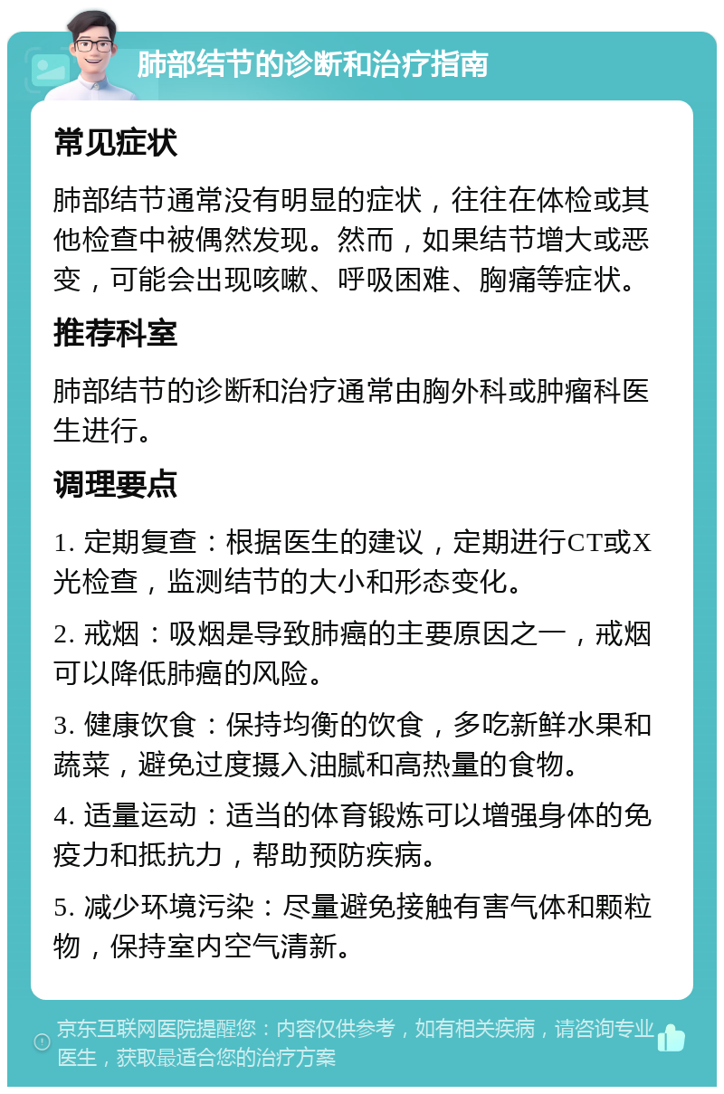 肺部结节的诊断和治疗指南 常见症状 肺部结节通常没有明显的症状，往往在体检或其他检查中被偶然发现。然而，如果结节增大或恶变，可能会出现咳嗽、呼吸困难、胸痛等症状。 推荐科室 肺部结节的诊断和治疗通常由胸外科或肿瘤科医生进行。 调理要点 1. 定期复查：根据医生的建议，定期进行CT或X光检查，监测结节的大小和形态变化。 2. 戒烟：吸烟是导致肺癌的主要原因之一，戒烟可以降低肺癌的风险。 3. 健康饮食：保持均衡的饮食，多吃新鲜水果和蔬菜，避免过度摄入油腻和高热量的食物。 4. 适量运动：适当的体育锻炼可以增强身体的免疫力和抵抗力，帮助预防疾病。 5. 减少环境污染：尽量避免接触有害气体和颗粒物，保持室内空气清新。